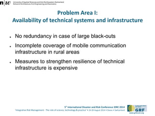 Problem Area I: 
Availability of technical systems and infrastructure 
5th International Disaster and Risk Conference IDRC 2014 
‘Integrative Risk Management - The role of science, technology & practice‘ • 24-28 August 2014 • Davos • Switzerland 
www.grforum.org 
● No redundancy in case of large black-outs 
● Incomplete coverage of mobile communication 
infrastructure in rural areas 
● Measures to strengthen resilience of technical 
infrastructure is expensive 
 