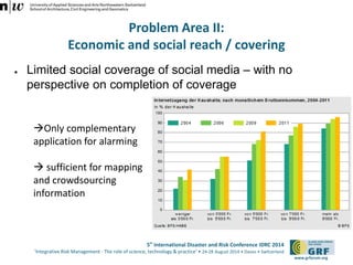 5th International Disaster and Risk Conference IDRC 2014 
‘Integrative Risk Management - The role of science, technology & practice‘ • 24-28 August 2014 • Davos • Switzerland 
www.grforum.org 
Problem Area II: 
Economic and social reach / covering 
● Limited social coverage of social media – with no 
perspective on completion of coverage 
Only complementary 
application for alarming 
 sufficient for mapping 
and crowdsourcing 
information 
 