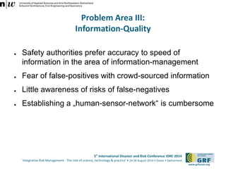 5th International Disaster and Risk Conference IDRC 2014 
‘Integrative Risk Management - The role of science, technology & practice‘ • 24-28 August 2014 • Davos • Switzerland 
www.grforum.org 
Problem Area III: 
Information-Quality 
● Safety authorities prefer accuracy to speed of 
information in the area of information-management 
● Fear of false-positives with crowd-sourced information 
● Little awareness of risks of false-negatives 
● Establishing a „human-sensor-network“ is cumbersome 
 