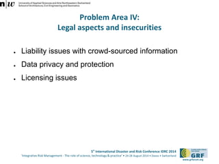 5th International Disaster and Risk Conference IDRC 2014 
‘Integrative Risk Management - The role of science, technology & practice‘ • 24-28 August 2014 • Davos • Switzerland 
www.grforum.org 
Problem Area IV: 
Legal aspects and insecurities 
● Liability issues with crowd-sourced information 
● Data privacy and protection 
● Licensing issues 
 