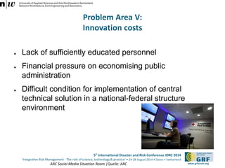 5th International Disaster and Risk Conference IDRC 2014 
‘Integrative Risk Management - The role of science, technology & practice‘ • 24-28 August 2014 • Davos • Switzerland 
www.grforum.org 
Problem Area V: 
Innovation costs 
● Lack of sufficiently educated personnel 
● Financial pressure on economising public 
administration 
● Difficult condition for implementation of central 
technical solution in a national-federal structure 
environment 
ARC Social Media Situation Room |Quelle: ARC 
 