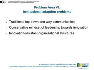 5th International Disaster and Risk Conference IDRC 2014 
‘Integrative Risk Management - The role of science, technology & practice‘ • 24-28 August 2014 • Davos • Switzerland 
www.grforum.org 
Problem Area VI: 
Institutional adaption problems 
● Traditional top-down one-way communication 
● Conservative mindset of leadership towards innovation 
● Innovation-resistant organisational structures 
 