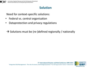 5th International Disaster and Risk Conference IDRC 2014 
‘Integrative Risk Management - The role of science, technology & practice‘ • 24-28 August 2014 • Davos • Switzerland 
www.grforum.org 
Solution 
Need for context-specific solutions: 
• Federal vs. central organisation 
• Dataprotection and privacy regulations 
 Solutions must be (re-)defined regionally / nationally 
 