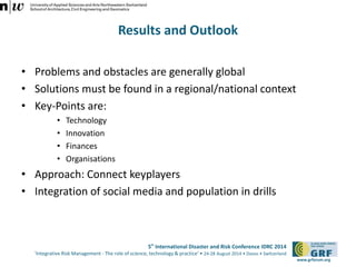 5th International Disaster and Risk Conference IDRC 2014 
‘Integrative Risk Management - The role of science, technology & practice‘ • 24-28 August 2014 • Davos • Switzerland 
www.grforum.org 
Results and Outlook 
• Problems and obstacles are generally global 
• Solutions must be found in a regional/national context 
• Key-Points are: 
• Technology 
• Innovation 
• Finances 
• Organisations 
• Approach: Connect keyplayers 
• Integration of social media and population in drills 
 