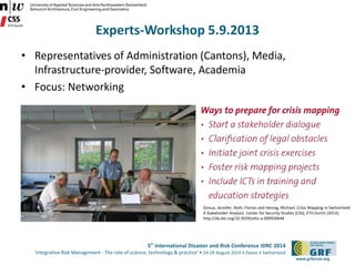 5th International Disaster and Risk Conference IDRC 2014 
‘Integrative Risk Management - The role of science, technology & practice‘ • 24-28 August 2014 • Davos • Switzerland 
www.grforum.org 
Experts-Workshop 5.9.2013 
• Representatives of Administration (Cantons), Media, 
Infrastructure-provider, Software, Academia 
• Focus: Networking 
Giroux, Jennifer, Roth, Florian and Herzog, Michael. Crisis Mapping in Switzerland: 
A Stakeholder Analysis. Center for Security Studies (CSS), ETH Zurich (2013). 
http://dx.doi.org/10.3929/ethz-a-009920644 
 