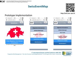 5th International Disaster and Risk Conference IDRC 2014 
‘Integrative Risk Management - The role of science, technology & practice‘ • 24-28 August 2014 • Davos • Switzerland 
www.grforum.org 
SwissEventMap 
Prototype Implementation 
http://sem.see--you.ch 
 