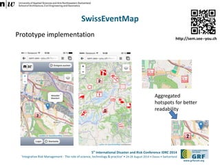 http://sem.see--you.ch 
5th International Disaster and Risk Conference IDRC 2014 
‘Integrative Risk Management - The role of science, technology & practice‘ • 24-28 August 2014 • Davos • Switzerland 
www.grforum.org 
SwissEventMap 
Prototype implementation 
Aggregated 
hotspots for better 
readability 
 