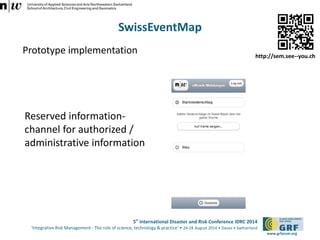 5th International Disaster and Risk Conference IDRC 2014 
‘Integrative Risk Management - The role of science, technology & practice‘ • 24-28 August 2014 • Davos • Switzerland 
www.grforum.org 
SwissEventMap 
Prototype implementation 
Reserved information-channel 
for authorized / 
administrative information 
http://sem.see--you.ch 
 