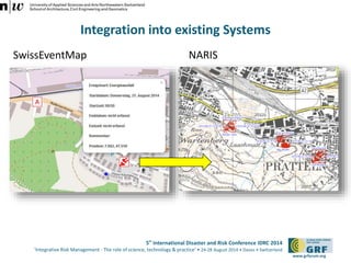 5th International Disaster and Risk Conference IDRC 2014 
‘Integrative Risk Management - The role of science, technology & practice‘ • 24-28 August 2014 • Davos • Switzerland 
www.grforum.org 
Integration into existing Systems 
SwissEventMap NARIS 
 