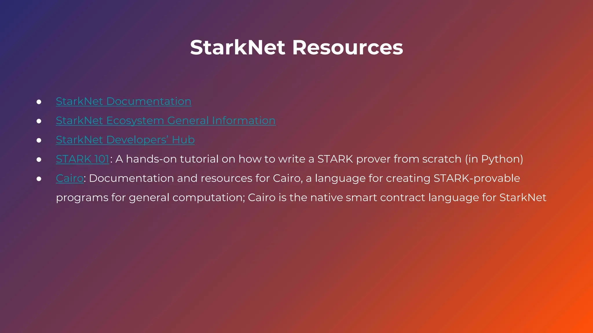StarkNet Resources
● StarkNet Documentation
● StarkNet Ecosystem General Information
● StarkNet Developers’ Hub
● STARK 101: A hands-on tutorial on how to write a STARK prover from scratch (in Python)
● Cairo: Documentation and resources for Cairo, a language for creating STARK-provable
programs for general computation; Cairo is the native smart contract language for StarkNet
 