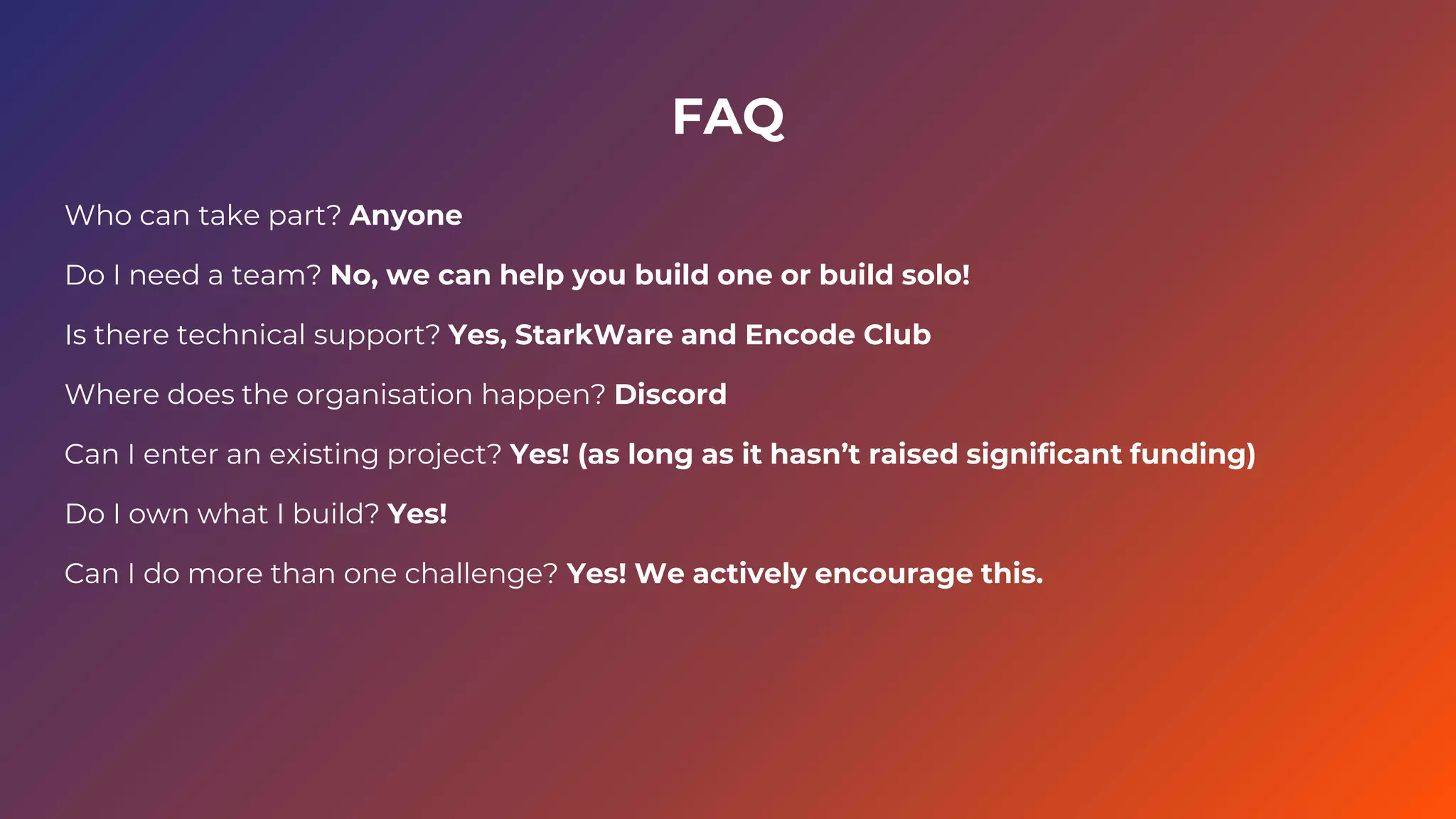 FAQ
Who can take part? Anyone
Do I need a team? No, we can help you build one or build solo!
Is there technical support? Yes, StarkWare and Encode Club
Where does the organisation happen? Discord
Can I enter an existing project? Yes! (as long as it hasn’t raised significant funding)
Do I own what I build? Yes!
Can I do more than one challenge? Yes! We actively encourage this.
 