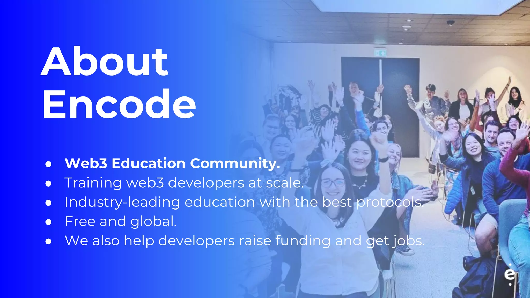 About
Encode
● Web3 Education Community.
● Training web3 developers at scale.
● Industry-leading education with the best protocols.
● Free and global.
● We also help developers raise funding and get jobs.
 