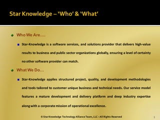 Who We Are….

  Star-Knowledge is a software services, and solutions provider that delivers high-value

  results to business and public sector organizations globally, ensuring a level of certainty

  no other software provider can match.

What We Do…

  Star-Knowledge applies structured project, quality, and development methodologies

  and tools tailored to customer unique business and technical needs. Our service model

  features a mature development and delivery platform and deep industry expertise

  along with a corporate mission of operational excellence.

               © Star Knowledge Technology Alliance Team, LLC – All Rights Reserved             3
 