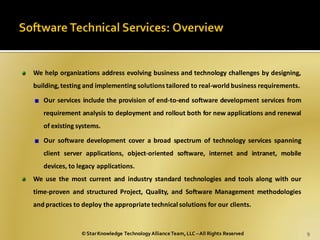 We help organizations address evolving business and technology challenges by designing,
building, testing and implementing solutions tailored to real-world business requirements.

   Our services include the provision of end-to-end software development services from
   requirement analysis to deployment and rollout both for new applications and renewal
   of existing systems.

   Our software development cover a broad spectrum of technology services spanning
   client server applications, object-oriented software, internet and intranet, mobile
   devices, to legacy applications.
We use the most current and industry standard technologies and tools along with our
time-proven and structured Project, Quality, and Software Management methodologies
and practices to deploy the appropriate technical solutions for our clients.


                © Star Knowledge Technology Alliance Team, LLC – All Rights Reserved         9
 
