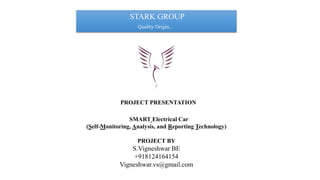 PROJECT PRESENTATION
SMART Electrical Car
(Self-Monitoring, Analysis, and Reporting Technology)
PROJECT BY
S.Vigneshwar BE
+918124164154
Vigneshwar.vs@gmail.com
STARK GROUP
Quality Origin..
 