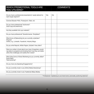 WHICH PROMOTIONAL TOOLS ARE                                                           COMMENTS
YOU UTILISING?

Do you have a professional presentations* easily tailored for    Yes        No
each target segment?

Concise Elevator Pitch, Powerpoint, Video, etc

Do you have professional* brochures?
(hard copy and electronic)

Are they available from your website?

Do you have professional* Questionnaires, Templates?

What forms of Networking do you currently undertake?
Physical
Online, e.g.: LinkedIn, Facebook, Industry Blogs

Do you write Reports, White Papers, Articles? How often?

Have you written a book about your area of expertise, provid-
ing value to prospects and showing them how they can better
solve their challenges and satisfy their needs?

What other forms of Direct Marketing do you currently utilise?
Direct Mail?
Telemarketing?

Do you have any Speaking Engagements?

Do you currently invest in any Online Media Advertising?

Do you currently invest in any Traditional (Mass Media)

                                                           * Professional—Capitalizing on your brand name, personality, positioning statement




                                                                 10
 