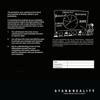The perception your customers have about
your business is directly related to your
proﬁtability.

A comprehensive analysis of your marketing
communication efforts, the Stark Reality Check
will provide you with a clear direction of how
your business can increase the return on your
marketing investment:

1.   You will discover the areas of your
     marketing that need immediate attention
     to improve sales.

2.   You will learn the most cost effective ways       “For many organisations the cost of Communication - reaching their
     to promote your business and minimize             intended audience - is their greatest cost, yet most Professional
     your cost per lead, online and ofﬂine.            Services and B2B companies do not budget for this ongoing investment
                                                       or utilise the basic principles and processes required to maximise their
                                                       R.O.I” Gene Stark.
3.   Get an understanding of how to truly
     differentiate yourself from your
     competitors and make a lasting and
     positive impression with your prospects
     and customers.



                                                         Date:
                                                         Presented to:
                                                         Prepared by:

            epared by:




                                                   2
 