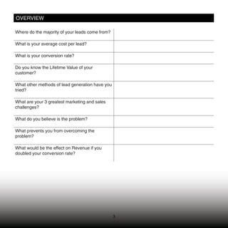 OVERVIEW

Where do the majority of your leads come from?

What is your average cost per lead?

What is your conversion rate?

Do you know the Lifetime Value of your
customer?

What other methods of lead generation have you
tried?

What are your 3 greatest marketing and sales
challenges?

What do you believe is the problem?

What prevents you from overcoming the
problem?

What would be the effect on Revenue if you
doubled your conversion rate?




                                                 3
 