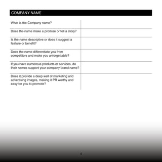 COMPANY NAME

What is the Company name?

Does the name make a promise or tell a story?

Is the name descriptive or does it suggest a
feature or beneﬁt?

Does the name differentiate you from
competitors and make you unforgettable?

If you have numerous products or services, do
their names support your company brand name?

Does it provide a deep well of marketing and
advertising images, making it PR worthy and
easy for you to promote?




                                                4
 