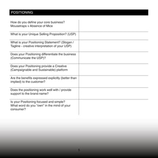 POSITIONING

How do you deﬁne your core business?
Mousetraps v Absence of Mice

What is your Unique Selling Proposition? (USP)

What is your Positioning Statement? (Slogan /
Tagline - creative interpretation of your USP)

Does your Positioning differentiate the business
(Communicate the USP)?

Does your Positioning provide a Creative
(Campaignable and Sustainable) platform

Are the beneﬁts expressed explicitly (better than
implied) to the customer?

Does the positioning work well with / provide
support to the brand name?

Is your Positioning focused and simple?
What word do you “own” in the mind of your
consumer?




                                                    5
 