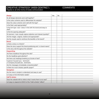 CREATIVE STRATEGY (WEB-CENTRIC*)                                                     COMMENTS
*Applies to all other forms of media communication


Design                                                                    Yes   No
Do all design elements work well together?
Is the colour scheme used to differentiate the website?
Does the colour scheme work well with the logo?
Is the ﬂash used appropriately?
Is the font type / size / colour in line with the brand and easy to
read?
Is the line spacing adequate?
Do banners / main visuals capture attention and interest (quickly)?
Are the images original, creative and appropriate?
Are the visuals used to reinforce the beneﬁts or the brand?
Brand
Is there a story or a theme?
Does the story support the brand positioning and / or brand name?
Is the story told throughout the website?
Copywriting
Are there headlines throughout the site?
Do the headlines grab attention?
Are there sub headings breaking up chunks of text?
Customer focused (you - dominant)
or Company focused (we - dominant)
Are the messages immediately comprehensible?
Is there too much industry speciﬁc jargon?
Navigation
Are the menu’s simple to understand and easy to use?
Is it easy to ﬁnd information easily?
Call To Action
Does the website tell its visitors what it wants them to do next?
Is it easy to respond to EACH of the “Call to Action” offers?




                                                                      9
                                                                      9
 