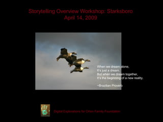 Storytelling Overview Workshop: Starksboro April 14, 2009 Digital Explorations for Orton Family Foundation When we dream alone, It’s just a dream. But when we dream together, It’s the beginning of a new reality. ~Brazilian Proverb 