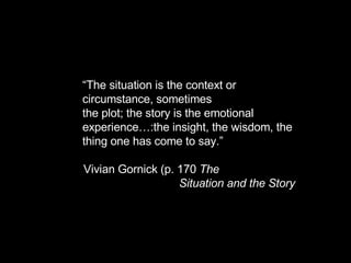 “ The situation is the context or circumstance, sometimes the plot; the story is the emotional experience…:the insight, the wisdom, the thing one has come to say.”  Vivian Gornick (p. 170  The  Situation and the Story 