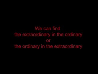 We can find  the extraordinary in the ordinary or the ordinary in the extraordinary 