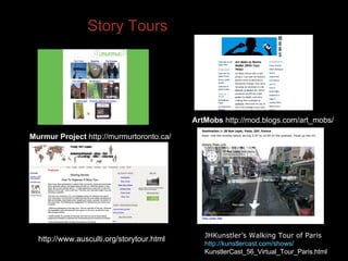 Story Tours Murmur Project  http://murmurtoronto.ca/ ArtMobs  http://mod.blogs.com/art_mobs/ JHKunstler’s Walking Tour of Paris  http://kunstlercast.com/shows/ KunstlerCast_56_Virtual_Tour_Paris.html http://www.ausculti.org/storytour.html 