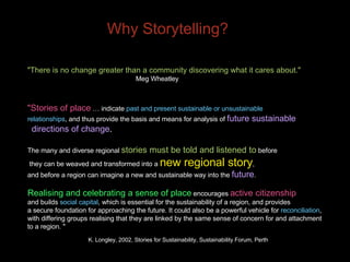 Why Storytelling? "There is no change greater than a community discovering what it cares about."   Meg Wheatley "Stories of place  … indicate  past and present sustainable or unsustainable  relationships , and thus provide the basis and means for analysis of  future sustainable  directions of change .  The many and diverse regional  stories must be told and listened to  before  they can be weaved and transformed into a  new regional story ,  and before a region can imagine a new and sustainable way into the  future . Realising and celebrating a sense of place  encourages  active citizenship   and builds  social capital , which is essential for the sustainability of a region, and provides  a secure foundation for approaching the future. It could also be a powerful vehicle for  reconciliation ,  with differing groups realising that they are linked by the same sense of concern for and attachment  to a region. " K. Longley, 2002, Stories for Sustainability, Sustainability Forum, Perth 