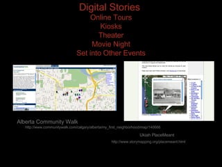 Digital Stories  Online Tours Kiosks Theater Movie Night Set into Other Events Alberta Community Walk  http://www.communitywalk.com/calgary/alberta/my_first_neighborhood/map/140666 Ukiah PlaceMeant  http://www.storymapping.org/placemeant.html 