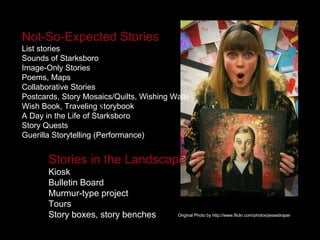 Not-So-Expected Stories   List stories Sounds of Starksboro  Image-Only Stories Poems, Maps Collaborative Stories Postcards, Story Mosaics/Quilts, Wishing Walls Wish Book, Traveling  S torybook  A Day in the Life of Starksboro Story Quests Guerilla Storytelling (Performance) Stories in the Landscape Kiosk Bulletin Board Murmur-type project Tours Story boxes, story benches Original Photo by http://www.flickr.com/photos/jessedraper 