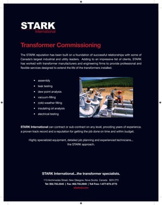 STARK
  International


STARK
  International


Transformer Commissioning
The STARK reputation has been built on a foundation of successful relationships with some of
Canada’s largest industrial and utility leaders. Adding to an impressive list of clients, STARK
has worked with transformer manufacturers and engineering firms to provide professional and
flexible services designed to extend the life of the transformers installed.



          •   assembly
          •   leak testing
          •   dew point analysis
          •   vacuum-filling
          •   cold-weather filling
          •   insulating oil analysis
          •   electrical testing



STARK International can contract or sub-contract on any level, providing years of experience,
a proven track record and a reputation for getting the job done on time and within budget.


      Highly specialized equipment, detailed job planning and experienced technicians...
                                    the STARK approach.




                 STARK International...the transformer specialists.
                  113 Archimedes Street, New Glasgow, Nova Scotia Canada B2H 2T3
                    Tel: 902.755.2545 | Fax: 902.755.2949 | Toll Free: 1-877-875-2775
                                             starkoil.com
 