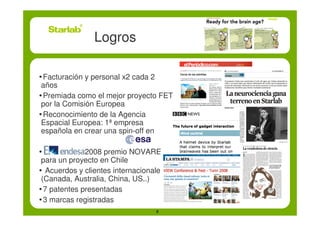 Logros

•Facturación y personal x2 cada 2
 años
•Premiada como el mejor proyecto FET
 por la Comisión Europea
•Reconocimiento de la Agencia
 Espacial Europea: 1ª empresa
 española en crear una spin-off en

•            2008 premio NOVARE
 para un proyecto en Chile
• Acuerdos y clientes internacionales
 (Canada, Australia, China, US..)
•7 patentes presentadas
•3 marcas registradas
                                    8
 