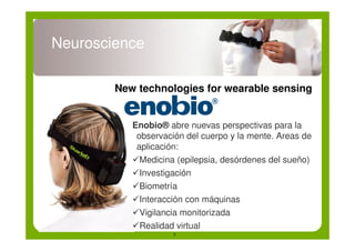 Neuroscience

        New technologies for wearable sensing


           Enobio® abre nuevas perspectivas para la
            observación del cuerpo y la mente. Areas de
            aplicación:
           !Medicina (epilepsia, desórdenes del sueño)
           !Investigación
           !Biometría
           !Interacción con máquinas
           !Vigilancia monitorizada
           !Realidad virtual
                     7
 