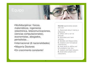 Equipo


•Multidisciplinar: físicos,
 matemáticos, ingenieros
 (electrónica, telecomunicaciones,
 ciencias computacionales),
 economistas, abogados,
 periodistas…
•Internacional (8 nacionalidades)
•Mayoría Doctores
•En crecimiento constante!


                              3
 