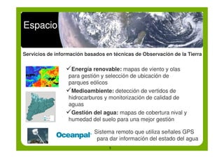 Espacio

Servicios de información basados en técnicas de Observación de la Tierra


                 !Energía renovable: mapas de viento y olas
                 para gestión y selección de ubicación de
                 parques eólicos
                 !Medioambiente: detección de vertidos de
                 hidrocarburos y monitorización de calidad de
                 aguas
                 !Gestión del agua: mapas de cobertura nival y
                 humedad del suelo para una mejor gestión

                            Sistema remoto que utiliza señales GPS
                             para dar información del estado del agua
                                  5
 