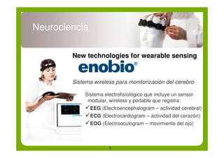 Neurociencia

        New technologies for wearable sensing


        Sistema wireless para monitorización del cerebro

             Sistema electrofisíológico que incluye un sensor
              modular, wireless y portable que registra:
             !EEG (Electroencephalogram – actividad cerebral)
             !ECG (Electrocardiogram – actividad del corazón)
             !EOG (Electrooculogram – movimiento del ojo)


                       6
 