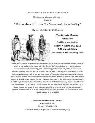 The Southeastern Natural Sciences Academy &

                             The Augusta Museum of History
                                        Present
   “Native Americans in the Savannah River Valley”
                            By Dr. Chester B. DePratter
                                                           The Augusta Museum
                                                                Of History
                                                           2nd floor auditorium
                                                        Friday, November 2, 2012
                                                            5:00pm to 6:30pm
                                                      This event is FREE to the public



 In celebration of Native American History Month the Academy and the Museum will be hosting
     a talk by the acclaimed archaeologist, Dr. Chester DePratter. DePratter is with the South
     Carolina Institute of Archaeology and Anthropology at the University of South Carolina in
  Columbia and earned his doctoral, master's and bachelor's degrees in anthropology from the
  University of Georgia. He has worked on a variety of Native American sites, primarily in South
Carolina and Georgia, and has written numerous articles on prehistory archaeology, exploration
routes of Spanish explorers and the early European presence in the southeastern United States.
In addition, DePratter is the author of the book "Late Prehistoric and Early Historic Chiefdoms in
 the Southeastern United States." Since 1989 he has focused on the 16th century Spanish site of
     Santa Elena and the search for the French site of Charlesfort. One of his current research
  projects involves town sites of the several Indian groups who moved into the Savannah River
                                  valley between 1659 and 1770.



                           For More Details Please Contact:
                                    Clay Burckhalter
                                 Phone: 706-828-2109
                   E-Mail: Burckhalter@naturalsciencesacademy.org
 