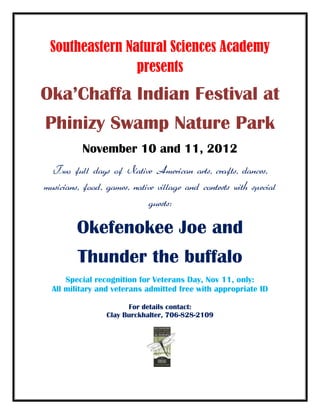 Southeastern Natural Sciences Academy
                presents
Oka’Chaffa Indian Festival at
Phinizy Swamp Nature Park
          November 10 and 11, 2012
  Two full days of Native American arts, crafts, dances,
musicians, food, games, native village and contests with special
                            guests:

         Okefenokee Joe and
         Thunder the buffalo
      Special recognition for Veterans Day, Nov 11, only:
  All military and veterans admitted free with appropriate ID

                       For details contact:
                 Clay Burckhalter, 706-828-2109
 