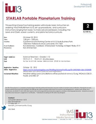 STARLAB Portable Planetarium Training
Target Audience: Science Teachers – Grades 1-12
Limit: Minimum: 5 Maximum: 25 attendees
Cost: No Cost for IU13 IMS member districts/schools: $75.00 for non-members
Registration Deadline: October 22, 2015
Online Registration: https://www.mylearningplan.com/WebReg/ActivityProfile.asp?D=10019&H=1&I=1920688
(Please follow your district’s policyfor event registration.)
Inclement Weather: Weather delays and cancellationswill be posted at www.iu13.org, WGAL8, CBS 21,
Fox43, and ABC 27
Act 48 in Pennsylvania is a competency-based program whereby professional educators may earn credits to maintain active certification. Participants can only
receive credit for the actual time involved in the offering. No credit can be given when direct ins truction is not taking place(i.e., breaks, lunch, dinner, etc.).
Furthermore, Act 48 (24 P.S. §12-1205.2(c)) requires that continuing professionaleducation programs,activities or learning experiences be -related to an area of
the professional educator’s assignment or certification. *Individuals not seeking Act 48 credits may disregard.
Act 48 Hours
2This exciting interactive training session will include basic instruction on
ordering the STARLAB from IU13, set-up procedures, and curriculum
instructions ranging from basic to more advanced lessons including the
Lewis and Clark, ocean currents, and plate tectonics curricula.
Date: October 22, 2015
Time: 1:00 pm – 3:00 pm
Location: Conference and Training Center at IU13, Burle BusinessPark
1020 New Holland Avenue, Lancaster, PA 17601
Event Facilitator: Ken Zimmerman, Coordinator of Instructional Technology & Digital Media, IU13
Presenter(s): Ken Zimmerman
Contact:
Lancaster-Lebanon IU13
Ken Zimmerman
717-606-1691 •
Kenneth_zimmerman@iu13.org
@IU13IMS
Act 48 Hrs.
 