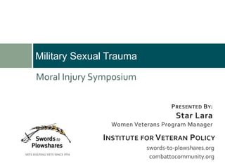 Military Sexual Trauma
PRESENTED BY:
Star Lara
Women Veterans Program Manager
swords-to-plowshares.org
combattocommunity.org
INSTITUTE FOR VETERAN POLICY
Moral Injury Symposium
 