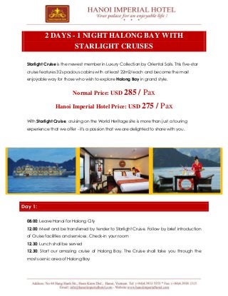2 DAYS - 1 NIGHT HALONG BAY WITH
STARLIGHT CRUISES
Starlight Cruise is the newest member in Luxury Collection by Oriental Sails. This five-star
cruise features 32 spacious cabins with at least 22m2/each and become the most
enjoyable way for those who wish to explore Halong Bay in grand style.

Normal Price: USD 285

/ Pax

Hanoi Imperial Hotel Price: USD 275

/ Pax

With Starlight Cruise, cruising on the World Heritage site is more than just a touring
experience that we offer - it's a passion that we are delighted to share with you.

Day 1:
08.00: Leave Hanoi for Halong City
12.00: Meet and be transferred by tender to Starlight Cruise. Follow by brief introduction
of Cruise facilities and services. Check-in your room
12.30: Lunch shall be served
12.30: Start our amazing cruise of Halong Bay. The Cruise shall take you through the
most scenic area of Halong Bay

 