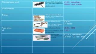 Chimney sweep brush http://www.amazon.co.uk/Silverline-595740-Chimney-Brush-
Head/dp/B000LFVEKE/ref=sr_1_fkmr1_1?ie=UTF8&qid=1452
095502&sr=8-1-
fkmr1&keywords=handheld+chimney+brush
£3.99 + free delivery
400mm – half a meter
Train duvet set
Trainset http://www.amazon.com/Wooden-Train-Track-Piece-
Pack/dp/B005AW85YG/ref=sr_1_11?ie=UTF8&qid=1452
178787&sr=8-11&keywords=train+set
http://www.amazon.com/Classic-Elevated-Columns-
Electric-
Crossing/dp/B009E983LQ/ref=sr_1_19?ie=UTF8&qid=1
452179055&sr=8-19&keywords=large+train+set
$29.95
74 pieces -
Foam bricks
x4
http://www.amazon.co.uk/Party-Accessory-Novelty-
Practical-Builders-
Brick/dp/B016D46VN6/ref=sr_1_4?ie=UTF8&qid=14522
49550&sr=8-4&keywords=foam+bricks
£0.99 + £2.98
1 brick
http://www.amazon.co.uk/oasis-ideal-foam-case-
bricks/dp/B005F7KP7G/ref=sr_1_14?ie=UTF8&qid=145
2249550&sr=8-14&keywords=foam+bricks
£13.91 + free delivery
20 bricks – 23 x 11 x 8 cm
 