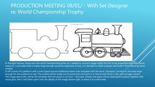 PRODUCTION MEETING 08/01/ - With Set Designer
re; World Championship Trophy
In Starlight Express, Rusty wins the world championship prize, so i needed to source a large trophy for him to be presented with. After some
research, I concluded that a trophy large enough would be expensive to buy, so I decided to make a design and build it from wood by hand
instead.
It will consist of a platform with a train based around traditional steam train template with the word ‘champion’ printed on the base large
enough for the audience to see. The outline will be made out of wood and I will paint it in theme with Rusty's train and carriage colours.
The image above left, will be the template that the wood is cut from – the base, wheels and pipes will be separate and glued together with
wood glue, then I will either paint over the details of the image above right, or leave it as a silhouette.
 