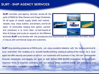 SLMT - SHIP AGENCY SERIVCES SLMT  provides  port agency  services  across all  the ports of IRAQ for Ship Owners and Cargo Charterers Of  all  types  of  vessel  supply  boats  and  inshore vessels, navy  ships, bulkers  and tankers, and for all types  of  commodity  ranging  from  grains , cement  and  containers  in  to  Umm  Qasr , to fuel imports at  Khor Al Zubayr and crude oil  exports at  the Offshore  terminals. SLMT  is as familiar with  the procedures and requirements for Government and NGO clients  in Iraq as with commercial cargo and customers. . SLMT  long standing presence at IRAQ ports , we  enjoy excellent relations  with  the  loading terminal & local  authorities  that  enables us to  smooth handle berthing, loading & sailing of the vessel. As a  local agent we offer security and peace of mind to  our customers with business in Iraq .We can  demonstrate  financial  robustness  and integrity  we  work  to  well  defined QMS &HSSE procedures. We benchmark response  times  to enquiries, estimates, D/A  turn around  times, customer praise  and  complaints, and other information requested by our clients. 