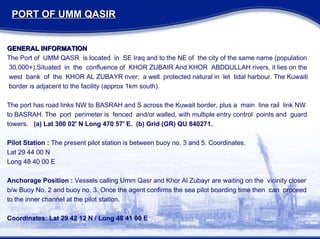 PORT OF UMM QASIR GENERAL INFORMATION The Port of  UMM QASR  is located  in  SE Iraq and to the NE of  the city of the same name (population 30,000+).Situated  in  the  confluence of  KHOR ZUBAIR And KHOR  ABDDULLAH rivers, it lies on the  west  bank  of  the  KHOR AL ZUBAYR river;  a well  protected natural in  let  tidal harbour. The Kuwaiti border is adjacent to the facility (approx 1km south). The port has road links NW to BASRAH and S across the Kuwait border, plus a  main  line rail  link NW to BASRAH. The  port  perimeter is  fenced  and/or walled, with multiple entry control  points and  guard  towers.  (a) Lat 300 02' N Long 470 57' E.  (b) Grid (GR) QU 840271. Pilot Station :  The present pilot station is between buoy no. 3 and 5. Coordinates. Lat 29 44 00 N Long 48 40 00 E Anchorage Position :  Vessels calling Umm Qasr and Khor Al Zubayr are waiting on the  vicinity closer  b/w Buoy No. 2 and buoy no. 3. Once the agent confirms the sea pilot boarding time then  can  proceed  to the inner channel at the pilot station. Coordinates: Lat 29 42 12 N / Long 48 41 00 E 