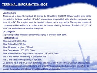Loading Arms There are up to three (3)  identical  24  inches  by 60 feet long “LUCEAT DUMA” loading arms will be connected to  tankers  manifold. 16” to 24”  connections  are provided  with  adapters ranging in  size from 16” to 24”. The adapter  must  be  hoisted  onboard by the ship derrick. The required number of connection will be decided in accordance with the max required by the tanker. Spools for 10”, 12” 14” to 16” are available at the  terminal if required. (b) Gangway A power operated telescopic personnel gangway is provided each berth. (c ) Restrictions Max. Arrival Draft / 54 feet Max Sailing Draft / 69 feet Max Allowable Length / 1200 feet Max Dead Weight / 350,000 L/Tons Max. Allowable Part Cargo Loaded on Arrival / 140,000 L/Tons No. 1 and 3 berth, the berthing is only at low tide No. 2 and 4 the berthing is only at high tide. Un-berthing no. 1 and 3 1,5 hours before low tide, nos. 2 and 4 un-berthing 1,5 hours after low tide. There is no restriction on night berthing and unberthing, vessel can berth or sail any time of day as long as the weather and tide are favorable and tugs are available. TERMINAL INFORMATION -BOT 