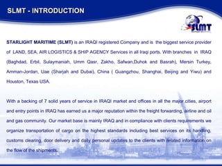SLMT - INTRODUCTION  STARLIGHT MARITIME (SLMT)  is an IRAQI registered Company and is  the biggest service provider of  LAND, SEA, AIR LOGISTICS & SHIP AGENCY Services in all Iraqi ports. With branches  in  IRAQ (Baghdad, Erbil, Sulaymaniah, Umm Qasr, Zakho, Safwan,Duhok and Basrah), Mersin Turkey, Amman-Jordan, Uae (Sharjah and Dubai), China ( Guangzhou, Shanghai, Beijing and Yiwu) and Houston, Texas USA. With a backing of 7 solid years of service in IRAQI market and offices in all the major cities, airport and entry points in IRAQ has earned us a major reputation within the freight forwarding, airline and oil and gas community. Our market base is mainly IRAQ and in compliance with clients requirements we organize transportation of cargo on the highest standards including best services on its handling, customs clearing, door delivery and daily personal updates to the clients with related information on the flow of the shipments. 