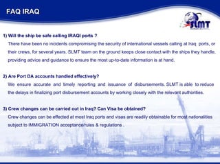 FAQ IRAQ  1) Will the ship be safe calling IRAQI ports ? There have been no incidents compromising the security of international vessels calling at Iraq  ports, or their crews, for several years. SLMT team on the ground keeps close contact with the ships they handle,  providing advice and guidance to ensure the most up-to-date information is at hand. 2) Are Port DA accounts handled effectively? We  ensure  accurate  and  timely  reporting  and  issuance  of  disbursements. SLMT is able  to reduce  the delays in finalizing port disbursement accounts by working closely with the relevant authorities. 3) Crew changes can be carried out in Iraq? Can Visa be obtained? Crew changes can be effected at most Iraq ports and visas are readily obtainable for most nationalities  subject to IMMIGRATION acceptance/rules & regulations .  